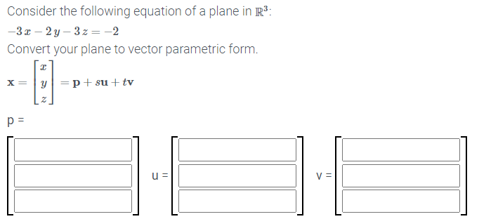 Consider the following equation of a plane in R3:
-3x – 2 y – 3z = -2
Convert your plane to vector parametric form.
x = |y =p+ su + tv
p =
u =
V =
