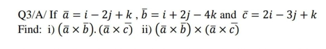 Q3/A/ If ā = i – 2j + k , b = i + 2j – 4k and č = 2i – 3j + k
Find: i) (ā x b). (ā x c) ii) (ā x b) × (ā x c)
