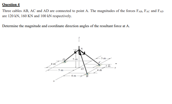 Question 4
Three cables AB, AC and AD are connected to point A. The magnitudes of the forces FAB, FAC and FAD
are 120 kN, 160 KN and 100 kN respectively.
Determine the magnitude and coordinate direction angles of the resultant force at A.
5m
5 m
4 m
