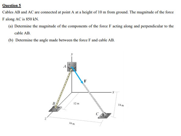 Question 5
Cables AB and AC are connected at point A at a height of 10 m from ground. The magnitude of the force
F along AC is 850 kN.
(a) Determine the magnitude of the components of the force F acting along and perpendicular to the
cable AB.
(b) Determine the angle made between the force F and cable AB.
F
12 m
14 m
16 m
