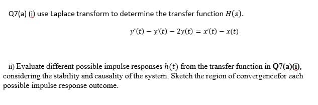 Q7(a) (i) use Laplace transform to determine the transfer function H(s).
y'(t) – y'(t) – 2y(t) = x'(t) – x(t)
i) Evaluate different possible impulse responses h(t) from the transfer function in Q7(a)).
considering the stability and causality of the system. Sketch the region of convergencefor each
possible impulse response outcome.
