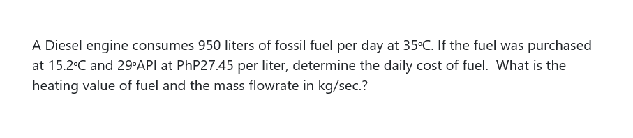 A Diesel engine consumes 950 liters of fossil fuel per day at 35°C. If the fuel was purchased
at 15.2°C and 29 API at PhP27.45 per liter, determine the daily cost of fuel. What is the
heating value of fuel and the mass flowrate in kg/sec.?
