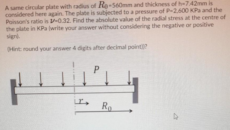 A same circular plate with radius of Ro-560mm and thickness of h=7.42mm is
considered here again. The plate is subjected to a pressure of P-2,600 KPa and the
Poisson's ratio is V-0.32. Find the absolute value of the radial stress at the centre of
the plate in KPa (write your answer without considering the negative or positive
sign).
(Hint: round your answer 4 digits after decimal point))?
Ro
