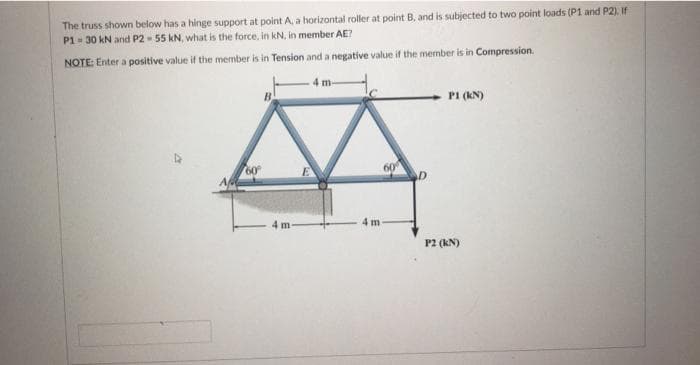 The truss shown below has a hinge support at point A, a horizontal roller at point B, and is subjected to two point loads (P1 and P2). If
P1- 30 kN and P2 - 55 kN, what is the force, in kN, in member AE?
NOTE: Enter a positive value if the member is in Tension and a negative value if the member is in Compression.
PI (KN)
60
A
4 m
4 m
P2 (kN)
