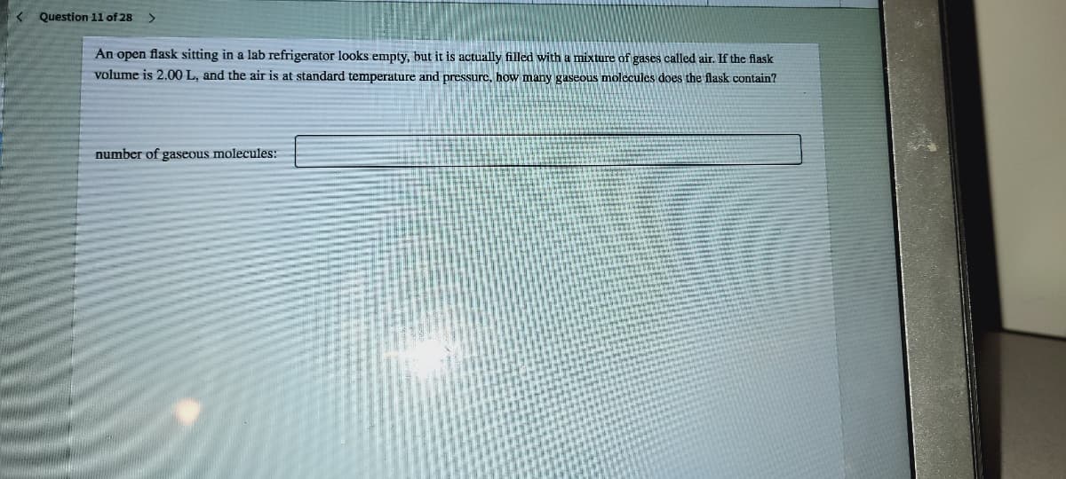 Question 11 of 28
An open flask sitting in a lab refrigerator looks empty, but it is actually filled with a mixture of gases called air. If the flask
volume is 2.00 L, and the air is at standard temperature and pressure, how many gaseous molccules does the flask contain?
number of gaseous molecules:
