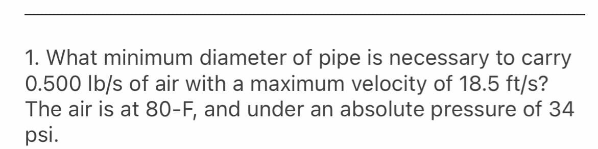 1. What minimum diameter of pipe is necessary to carry
0.500 Ib/s of air with a maximum velocity of 18.5 ft/s?
The air is at 80-F, and under an absolute pressure of 34
psi.
