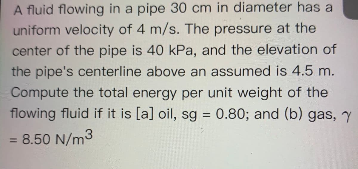 A fluid flowing in a pipe 30 cm in diameter has a
uniform velocity of 4 m/s. The pressure at the
center of the pipe is 40 kPa, and the elevation of
the pipe's centerline above an assumed is 4.5 m.
Compute the total energy per unit weight of the
flowing fluid if it is [a] oil, sg = 0.80; and (b) gas, y
%3D
= 8.50 N/m3
%3D
