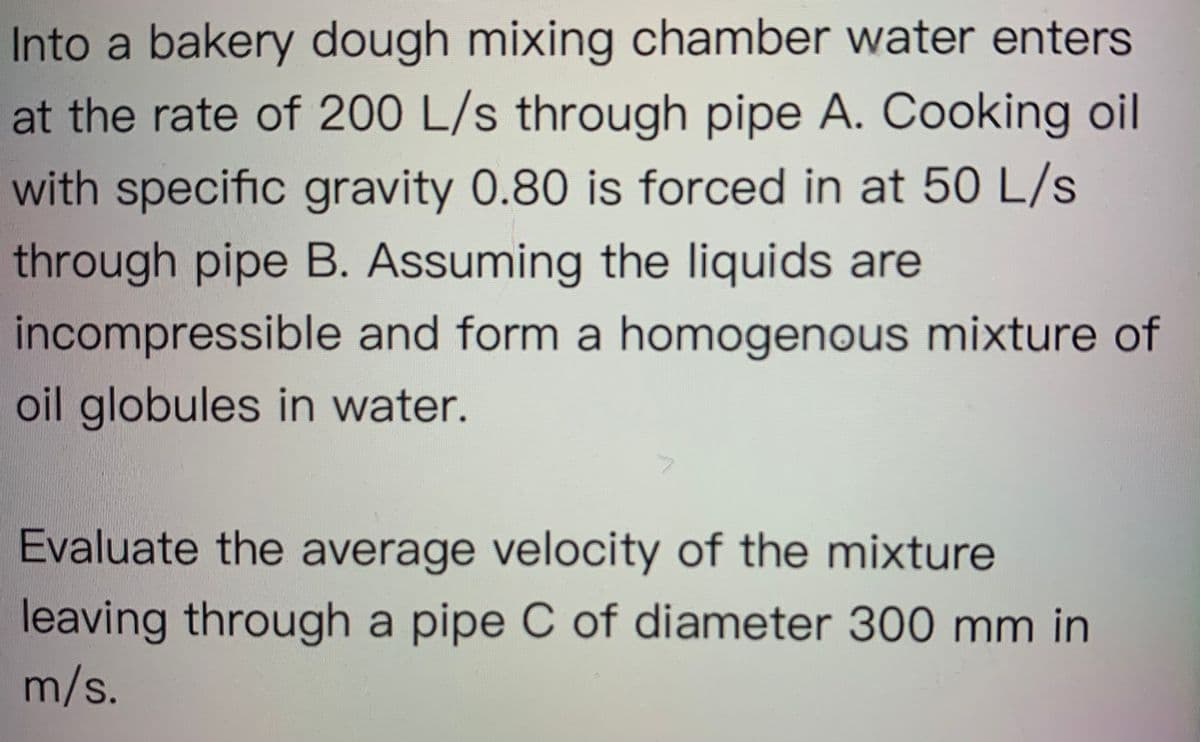 Into a bakery dough mixing chamber water enters
at the rate of 200 L/s through pipe A. Cooking oil
with specific gravity 0.80 is forced in at 50 L/s
through pipe B. Assuming the liquids are
incompressible and form a homogenous mixture of
oil globules in water.
Evaluate the average velocity of the mixture
leaving through a pipe C of diameter 300 mm in
m/s.
