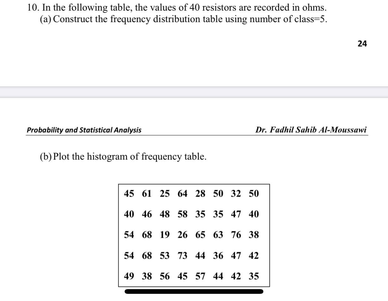 10. In the following table, the values of 40 resistors are recorded in ohms.
(a) Construct the frequency distribution table using number of class=5.
Probability and Statistical Analysis
Dr. Fadhil Sahib Al-Moussawi
(b) Plot the histogram of frequency table.
45 61 25 64 28 50 32 50
40 46 48 58 35 35 47 40
54 68 19 26 65 63 76 38
54 68 53 73 44 36 47 42
49 38 56 45 57 44 42 35
24
