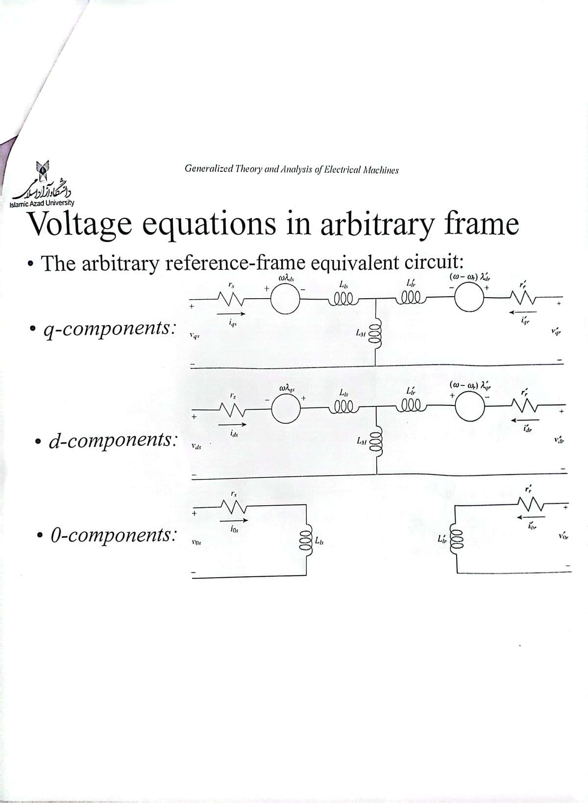 دانشگاه آزاد میر
Islamic Azad University
Voltage equations in arbitrary frame
• The arbitrary reference-frame equivalent circuit:
LAS
ell
q-components:
Generalized Theory and Analysis of Electrical Machines
d-components:
• 0-components:
+
Vqs
+
Vds
VOS
igs
I's
its
ios
whis
ways
ma
ele
LIS
LM
3
LAS
ell
LAM
ell
ooo
Lí
ele
Lí
000
Lir
(w-wr) r
+
(w-ar) Ar
+
O
000
ű
igr
Tor
var
Vor