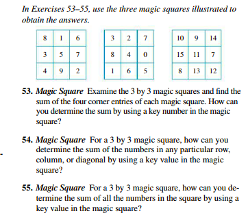 In Exercises 53-55, use the three magic squares illustrated to
obtain the answers.
9 14
3 2
10 9
15 11 7
8 13 12
3 5 7
4 9 2
53. Magic Square Examine the 3 by 3 magic squares and find the
sum of the four corner entries of each magic square. How can
you determine the sum by using a key number in the magic
square?
54. Magic Square For a 3 by 3 magic square, how can you
determine the sum of the numbers in any particular row,
column, or diagonal by using a key value in the magic
square?
55. Magic Square For a 3 by 3 magic square, how can you de-
termine the sum of all the numbers in the square by using a
key value in the magic square?
