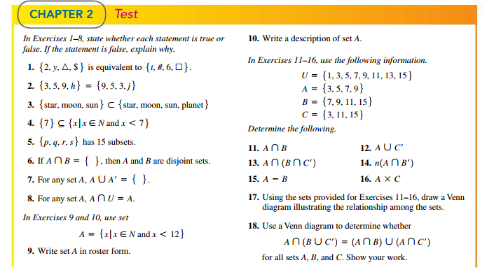 Test
CНАРТER 2
In Exercises 1-8, state whether each statement is true or
false. If the statement is false, explain why.
10. Write a description of set A.
In Exercises 11-16, use the following information.
{1,3, 5, 7, 9, 11, 13, 15}
{3, 5, 7,9}
{7,9, 11, 15}
{3, 11, 15}
1. {2, y, A, $} is equivalent to {1, #, 6, 0}.
2. {3, 5, 9, h} = {9, 5, 3. j}
3. {star, moon, sun} C {star, moon, sun, planet}
4. {7} C {x\x€ N and x < 7}
Determine the following.
5. {p, q, r, s} has 15 subsets.
12. A U C'
11. ANB
6. If ANB = { }, then A and B are disjoint sets.
14. n(A N B')
13. AN (BNC')
7. For any set A, AU A' = {
}.
15. A - B
16. A XC
8. For any set A, ANU = A.
17. Using the sets provided for Exercises 11-16, draw a Venn
diagram illustrating the relationship among the sets.
In Exercises 9 and 10, use set
18. Use a Venn diagram to determine whether
A = {x|x €N and x < 12}
AN (BUC') = (AN B) U (ANC')
9. Write set A in roster form.
for all sets A, B, and C. Show your work.
