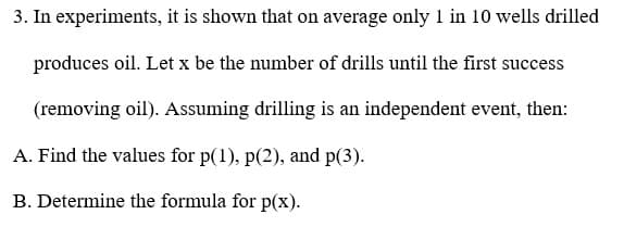 3. In experiments, it is shown that on average only 1 in 10 wells drilled
produces oil. Let x be the number of drills until the first success
(removing oil). Assuming drilling is an independent event, then:
A. Find the values for p(1), p(2), and p(3).
B. Determine the formula for p(x).
