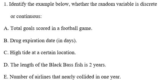 1. Identify the example below, whether the random variable is discrete
or continuous:
A. Total goals scored in a football game.
B. Drug expiration date (in days).
C. High tide at a certain location.
D. The length of the Black Bass fish is 2 years.
E. Number of airlines that nearly collided in one year.
