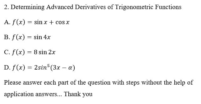 2. Determining Advanced Derivatives of Trigonometric Functions
A. f(x) = sin x + cos x
B. f(x) = sin 4x
C. f(x) = 8 sin 2x
D. f(x) = 2sin (3x – a)
Please answer each part of the question with steps without the help of
application answers... Thank you
