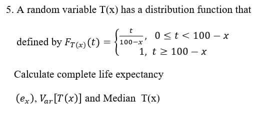 5. A random variable T(x) has a distribution function that
0 <t < 100 – x
defined by Fr(x) (t) =
100-x
1, t2 100 –- x
Calculate complete life expectancy
(ex), Var[T (x)] and Median T(x)
