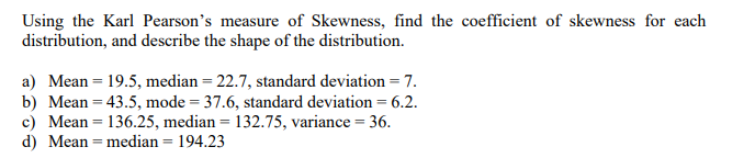 Using the Karl Pearson's measure of Skewness, find the coefficient of skewness for each
distribution, and describe the shape of the distribution.
a) Mean = 19.5, median = 22.7, standard deviation = 7.
b) Mean = 43.5, mode = 37.6, standard deviation = 6.2.
c) Mean = 136.25, median = 132.75, variance = 36.
d) Mean = median = 194.23
