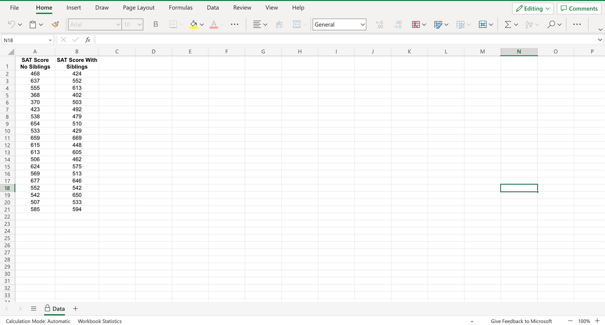 File
N18
123456789
10
11
12
13
14
15
16
17
18
19
20
21
22
23
24
25
26
27
28
29
30
31
32
33
21
Home
A
SAT Score
No Siblings
468
637
555
368
370
423
538
654
533
659
615
613
506
624
569
677
552
542
507
585
Insert
Arial
fx
Draw
x ✓
B
SAT Score With
Siblings
424
552
613
402
503
492
479
510
429
669
448
605
462
575
513
646
542
650
533
594
+
✓ 10
с
Data
Calculation Mode: Automatic Workbook Statistics
Page Layout
B
D
Formulas
A
E
Data
F
Review
View
Ev ab
G
Help
←
H
General
I
J
←0
.00
.00
→.0
K
L
M
Σ
✓
N
Editing
T Ov
P
Give Feedback to Microsoft
O
Comments
P
100% +