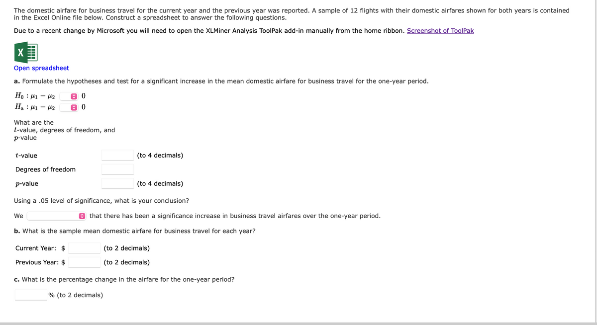 The domestic airfare for business travel for the current year and the previous year was reported. A sample of 12 flights with their domestic airfares shown for both years is contained
in the Excel Online file below. Construct a spreadsheet to answer the following questions.
Due to a recent change by Microsoft you will need to open the XLMiner Analysis ToolPak add-in manually from the home ribbon. Screenshot of ToolPak
Open spreadsheet
a. Formulate the hypotheses and test for a significant increase in the mean domestic airfare for business travel for the one-year period.
Ho: 1-2 ↑ 0
H₂ : 1 - 2
↑
What are the
t-value, degrees of freedom, and
p-value
t-value
Degrees of freedom
p-value
We
(to 4 decimals)
Using a .05 level of significance, what is your conclusion?
(to 4 decimals)
Current Year: $
Previous Year: $
that there has been a significance increase in business travel airfares over the one-year period.
b. What is the sample mean domestic airfare for business travel for each year?
(to 2 decimals)
(to 2 decimals)
c. What is the percentage change in the airfare for the one-year period?
% (to 2 decimals)