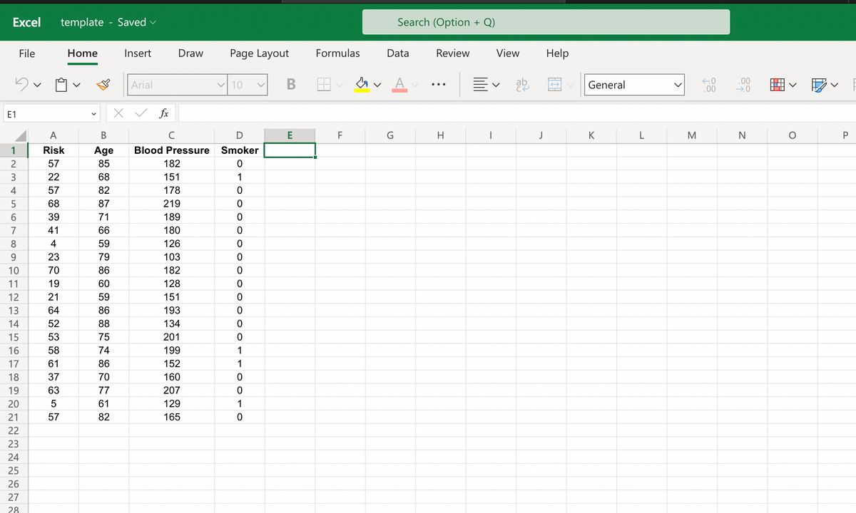 Excel template Saved
3
E1
File
123456789
10
11
12
13
14
15
16
17
18
19
20
21
22
23
24
25
26
27
28
A
Risk
57
22
57
68
39
41
4
23
70
19
21
64
52
53
58
61
37
63
5
57
Home
B
Age
85
68
82
87
71
66
59
79
86
60
59
86
88
75
74
86
70
77
61
82
Insert
Arial
fx
Draw Page Layout
Blood Pressure
182
151
178
219
189
180
126
103
182
128
151
193
134
201
199
152
160
207
129
165
✓10
D
Smoker
0
1
0
OOOO
0
0
0
0
0
0
0
0
0
0
0
1
1100.
B
E
Formulas
F
&
Search (Option + Q)
Data
G
Review
H
View
V
ab
J
Help
General
K
L
M
←0
.00
.00
→.0
N
V
O
P