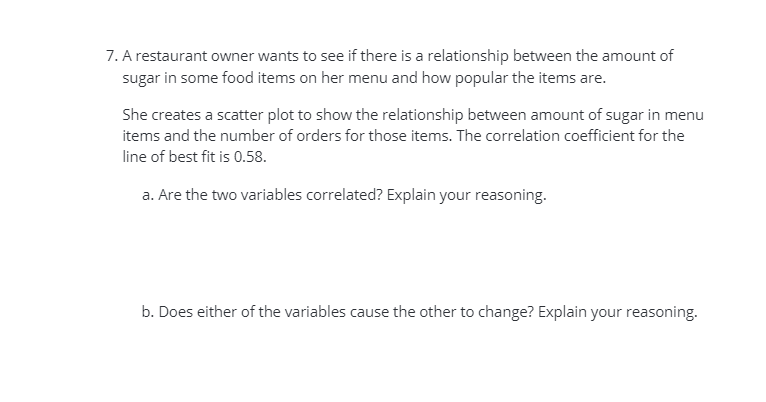 7. A restaurant owner wants to see if there is a relationship between the amount of
sugar in some food items on her menu and how popular the items are.
She creates a scatter plot to show the relationship between amount of sugar in menu
items and the number of orders for those items. The correlation coefficient for the
line of best fit is 0.58.
a. Are the two variables correlated? Explain your reasoning.
b. Does either of the variables cause the other to change? Explain your reasoning.
