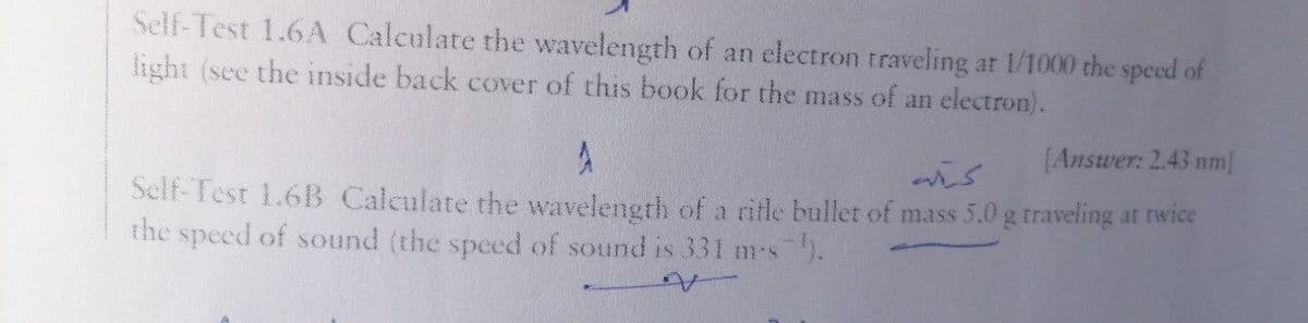 Self-Test 1.6A Calculate the wavelength of an electron traveling at 1/1000 the speed of
light (see the inside back cover of this book for the mass of an electron).
[Answer: 2.43 nm]
Self-Test 1.61B Calculate the wavelength of a rifle bullet of mass 5.0 g traveling at twice
the speed of sound (the speed of sound is 331 ms).
