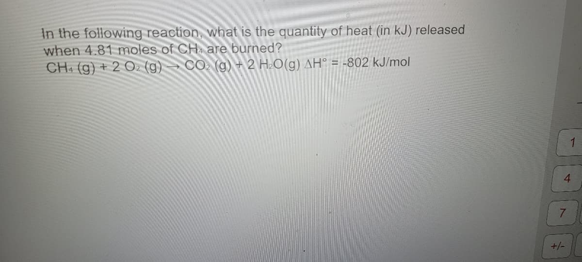 In the following reaction, what is the quantity of heat (in kJ) released
when 4.81 moles of CH4 are burned?
CH4 (g) + 2 O2 (g) CO₂ (g) + 2 H₂O(g) AH° = -802 kJ/mol
1
4
7
+/-