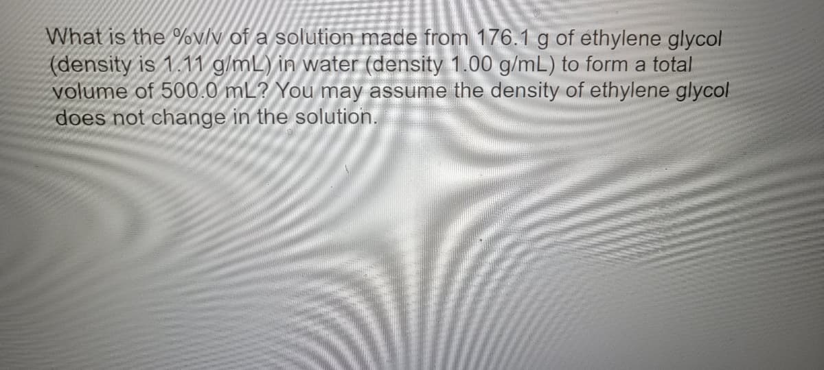 What is the %v/v of a solution made from 176.1 g of ethylene glycol
(density is 1.11 g/mL) in water (density 1.00 g/mL) to form a total
volume of 500.0 mL? You may assume the density of ethylene glycol
does not change in the solution.