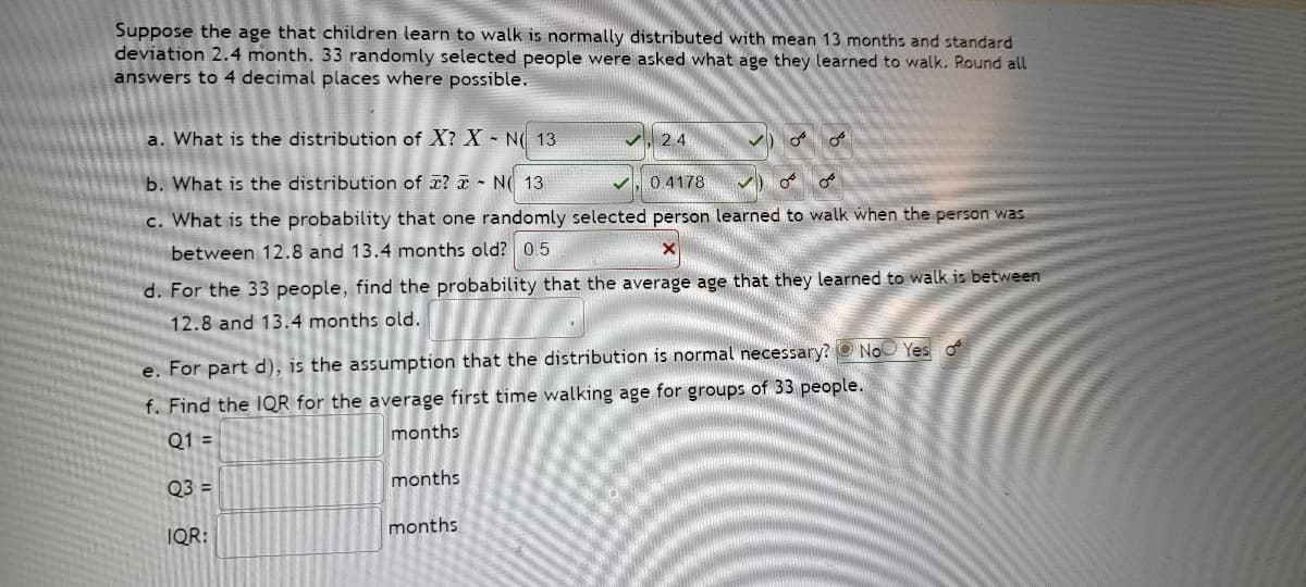 Suppose the age that children learn to walk is normally distributed with mean 13 months and standard
deviation 2.4 month. 33 randomly selected people were asked what age they learned to walk. Round all
answers to 4 decimal places where possible.
a. What is the distribution of X? X N 13
2.4
b. What is the distribution of ? N 13
0.4178
c. What is the probability that one randomly selected person learned to walk when the person was
between 12.8 and 13.4 months old? 0.5
d. For the 33 people, find the probability that the average age that they learned to walk is between
12.8 and 13.4 months old.
e. For part d), is the assumption that the distribution is normal necessary? No Yes o
f. Find the IQR for the average first time walking age for groups of 33 people.
Q1 =
months
Q3 =
months
IQR:
months
میں میں