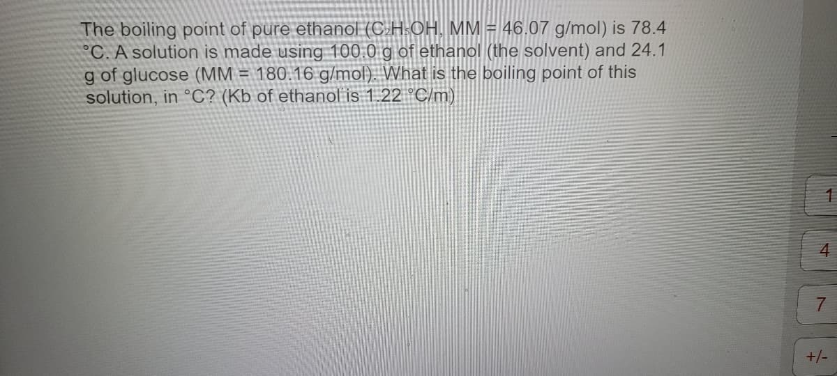 The boiling point of pure ethanol (C₂H-OH, MM = 46.07 g/mol) is 78.4
°C. A solution is made using 100.0 g of ethanol (the solvent) and 24.1
g of glucose (MM = 180.16 g/mol). What is the boiling point of this
solution, in °C? (Kb of ethanol is 1.22 °C/m)
1
4
7
+/-