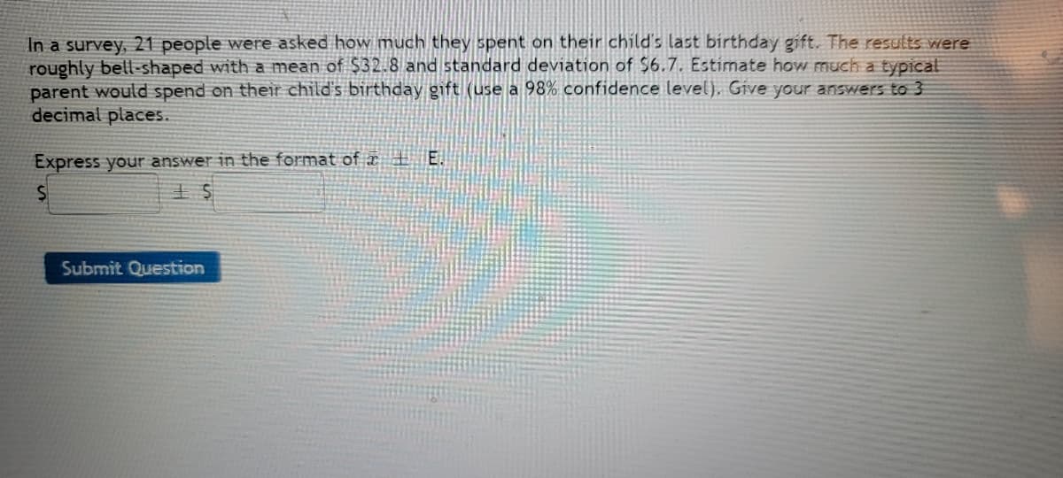 In a survey, 21 people were asked how much they spent on their child's last birthday gift. The results were
roughly bell-shaped with a mean of $32.8 and standard deviation of $6.7. Estimate how much a typical
parent would spend on their child's birthday gift (use a 98% confidence level), Give your answers to 3
decimal places.
Express your answer in the format of E.
$
Submit Question