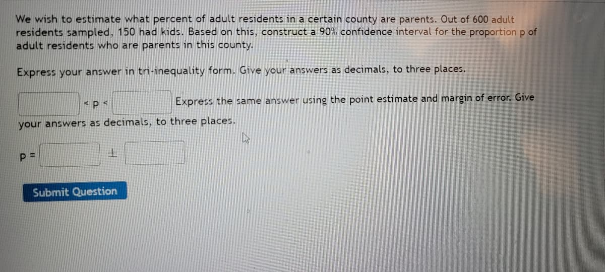 We wish to estimate what percent of adult residents in a certain county are parents. Out of 600 adult
residents sampled, 150 had kids. Based on this, construct a 90% confidence interval for the proportion p of
adult residents who are parents in this county.
Express your answer in tri-inequality form. Give your answers as decimals, to three places.
p
Express the same answer using the point estimate and margin of error. Give
your answers as decimals, to three places.
K
P=
Submit Question