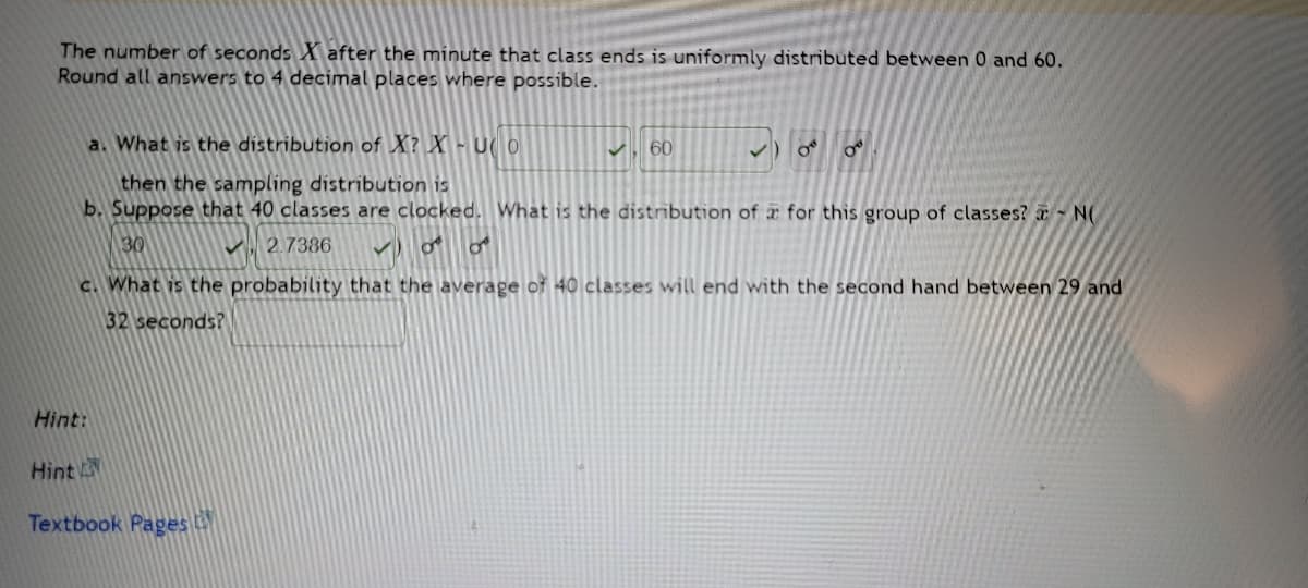 The number of seconds X after the minute that class ends is uniformly distributed between 0 and 60.
Round all answers to 4 decimal places where possible.
a. What is the distribution of X? X - Uo
✓ 60
then the sampling distribution is
b. Suppose that 40 classes are clocked. What is the distribution of a for this group of classes? N
30
2.7386
✓00
c. What is the probability that the average of 40 classes will end with the second hand between 29 and
32 seconds?
Hint:
Hint
Textbook Pages
