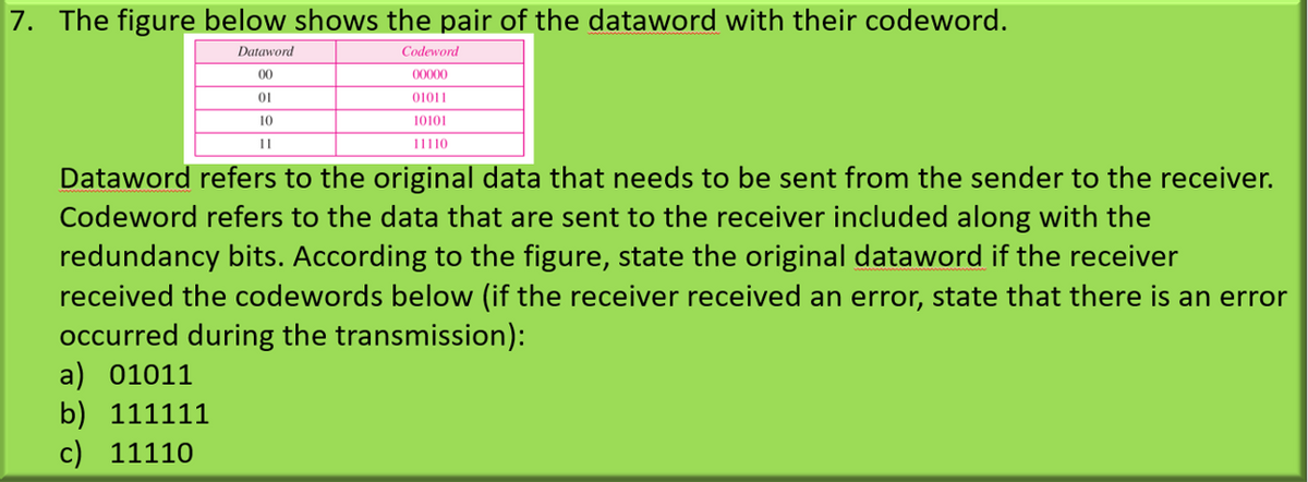 7. The figure below shows the pair of the dataword with their codeword.
Dataword
Çodeword
00
00000
01
01011
10
10101
Dataword refers to the original data that needs to be sent from the sender to the receiver.
Codeword refers to the data that are sent to the receiver included along with the
redundancy bits. According to the figure, state the original dataword if the receiver
received the codewords below (if the receiver received an error, state that there is an error
occurred during the transmission):
a) 01011
b) 111111
c) 11110
