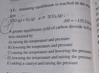 A greater equilibrium yield of carbon dioxide will b
1.
re
Lion
200 (g) + O2 (g) 2C02 (g);
AH = -135.2 k
pr
A greater equilibrium yield of carbon dioxide
best obtained by
II
A) raising the temperature and pressure
B) lowering the temperature and pressure
C) raising the temperature and lowering the pressure
D) lowering the temperature and raising the pressure
E) adding a catalyst and raising the pressure
