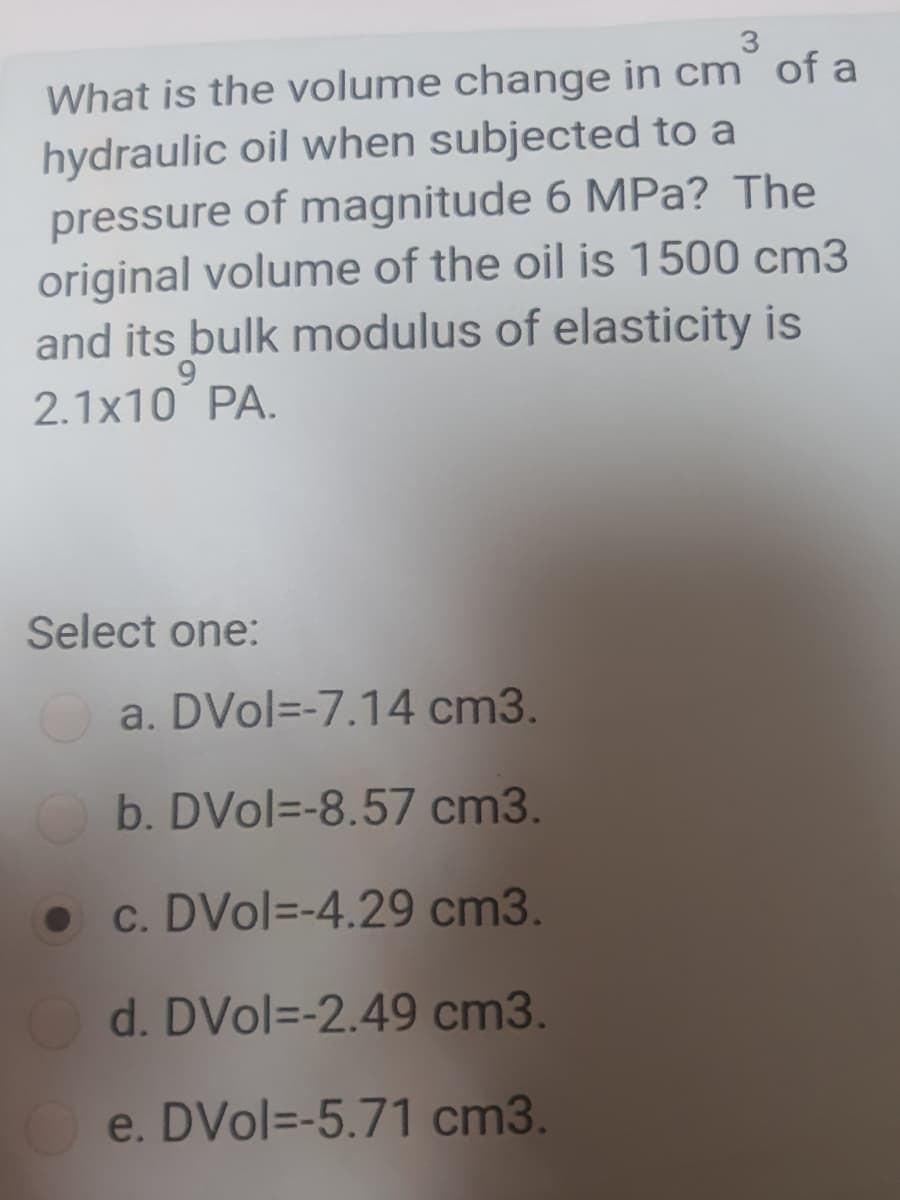 3.
What is the volume change in cm of a
hydraulic oil when subjected to a
pressure of magnitude 6 MPa? The
original volume of the oil is 1500 cm3
and its bulk modulus of elasticity is
2.1x10 PA.
Select one:
a. DVol=-7.14 cm3.
b. DVol=-8.57 cm3.
c. DVol=-4.29 cm3.
O d. DVol=-2.49 cm3.
e. DVol=-5.71 cm3.
