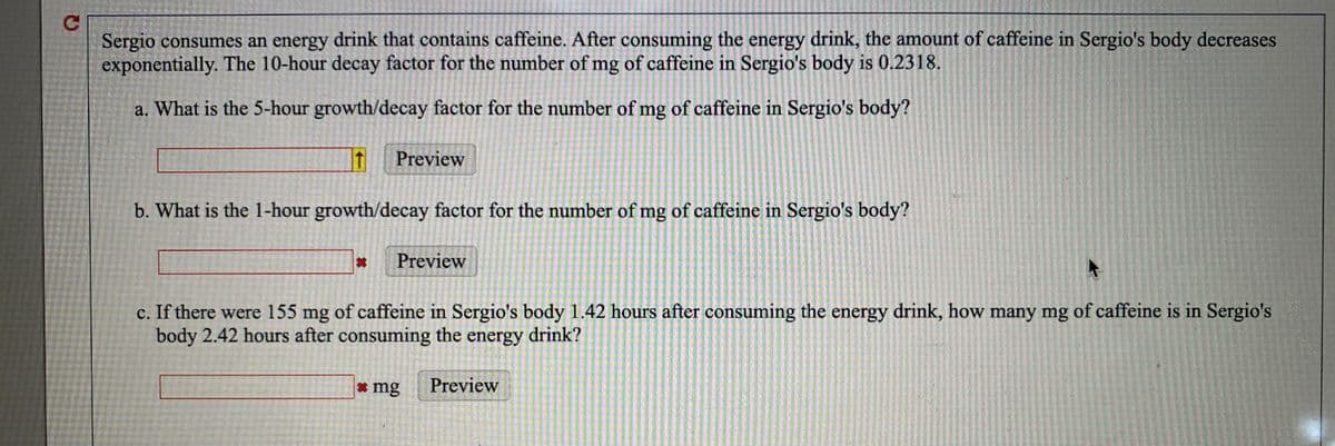 Sergio consumes an energy drink that contains caffeine. After consuming the energy drink, the amount of caffeine in Sergio's body decreases
exponentially. The 10-hour decay factor for the number of mg of caffeine in Sergio's body is 0.2318.
a. What is the 5-hour growth/decay factor for the number of mg of caffeine in Sergio's body?
Preview
b. What is the 1-hour growth/decay factor for the number of mg of caffeine in Sergio's body?
Preview
c. If there were 155 mg of caffeine in Sergio's body 1.42 hours after consuming the energy drink, how many mg of caffeine is in Sergio's
body 2.42 hours after consuming the energy drink?
* mg
Preview
