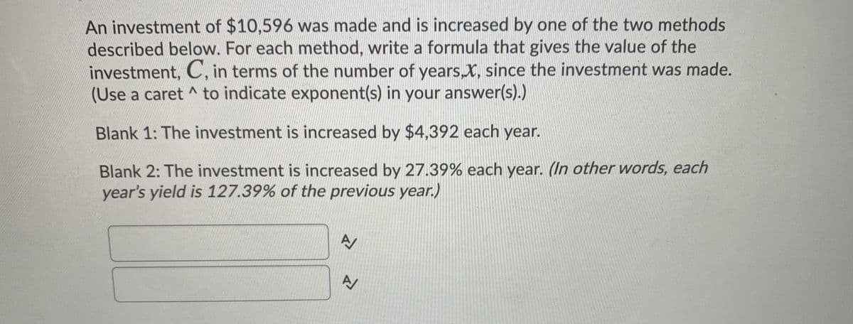 An investment of $10,596 was made and is increased by one of the two methods
described below. For each method, write a formula that gives the value of the
investment, C, in terms of the number of years,X, since the investment was made.
(Use a caret ^ to indicate exponent(s) in your answer(s).)
Blank 1: The investment is increased by $4,392 each year.
Blank 2: The investment is increased by 27.39% each year. (In other words, each
year's yield is 127.39% of the previous year.)
