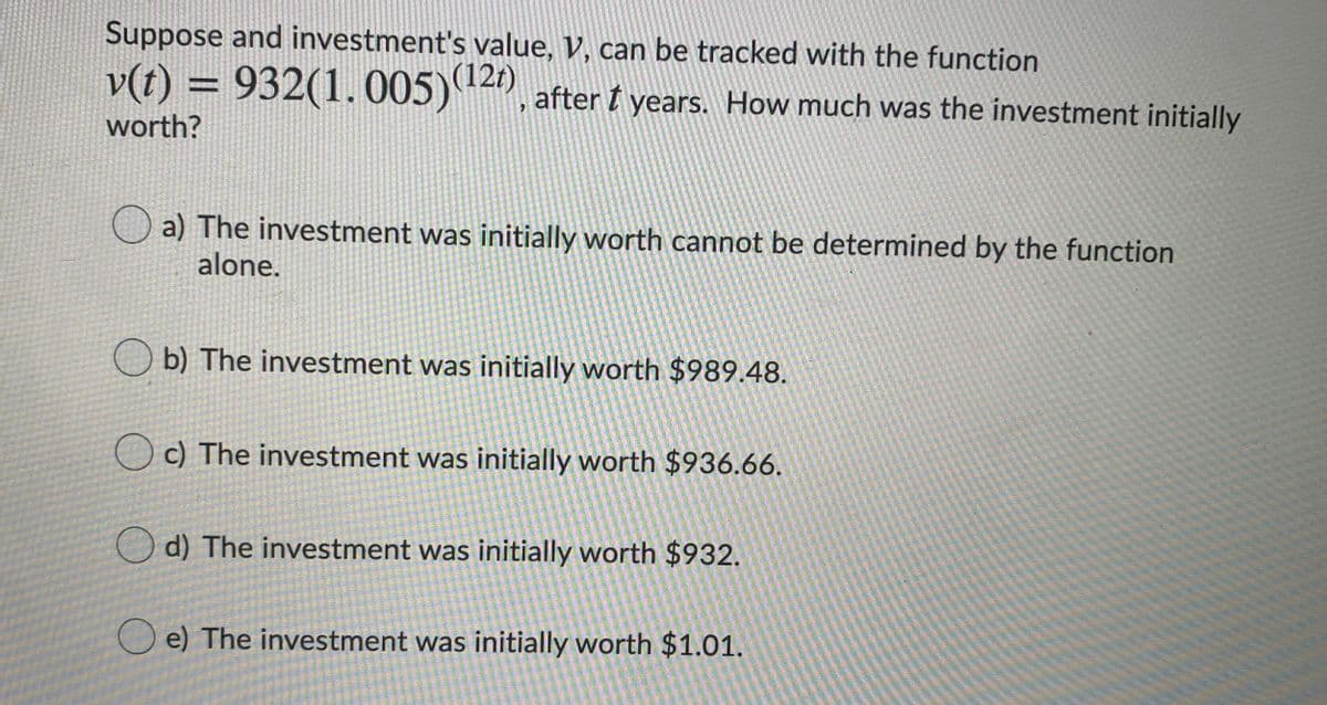 Suppose and investment's value, V, can be tracked with the function
v(t) = 932(1.005) 4), after t years. How much was the investment initially
%3D
worth?
O a) The investment was initially worth cannot be determined by the function
alone.
b) The investment was initially worth $989.48.
c) The investment was initially worth $936.66.
O d) The investment was initially worth $932.
O e) The investment was initially worth $1.01.
