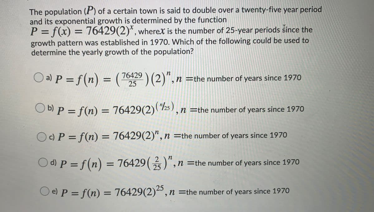 The population (P) of a certain town is said to double over a twenty-five year period
and its exponential growth is determined by the function
P = f(x) = 76429(2)*, wherex is the number of 25-year periods šince the
%3D
growth pattern was established in 1970. Which of the following could be used to
determine the yearly growth of the population?
O a) P = f(n) = (
76429 ) (2)", n =the number of years since 1970
%3D
O
b) P = f(n) = 76429(2)(/25 ),n=the number of years since 1970
Oc) P = f(n) = 76429(2)“,n =the number of years since 1970
d) P = f(n) = 76429()",n =the number of years since 1970
25
25
O e) P = f(n) = 76429(2) , n =the number of years since 1970
%3D
