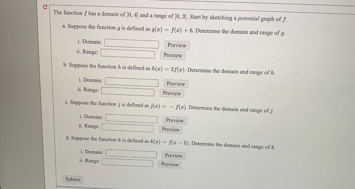 The function f has a domain of [0, 4] and a range of [0, 3). Start by sketching a potential graph of f.
a. Suppose the function g is defined as g(x) = f(x) + 6. Determine the domain and range of g.
i. Domain:
Preview
ii. Range:
Preview
b. Suppose the function h is defined as h(x) = 2f(x). Determine the domain and range of h.
i. Domain:
Preview
ii. Range:
Preview
c. Suppose the function j is defined as j(x) =
-f(x). Determine the domain and range of j.
i. Domain:
Preview
ii. Range:
Preview
d. Suppose the function k is defined as k(x) = f(x –5). Determine the domain and range of k.
-
i. Domain:
Preview
ii. Range:
Preview
Submit
