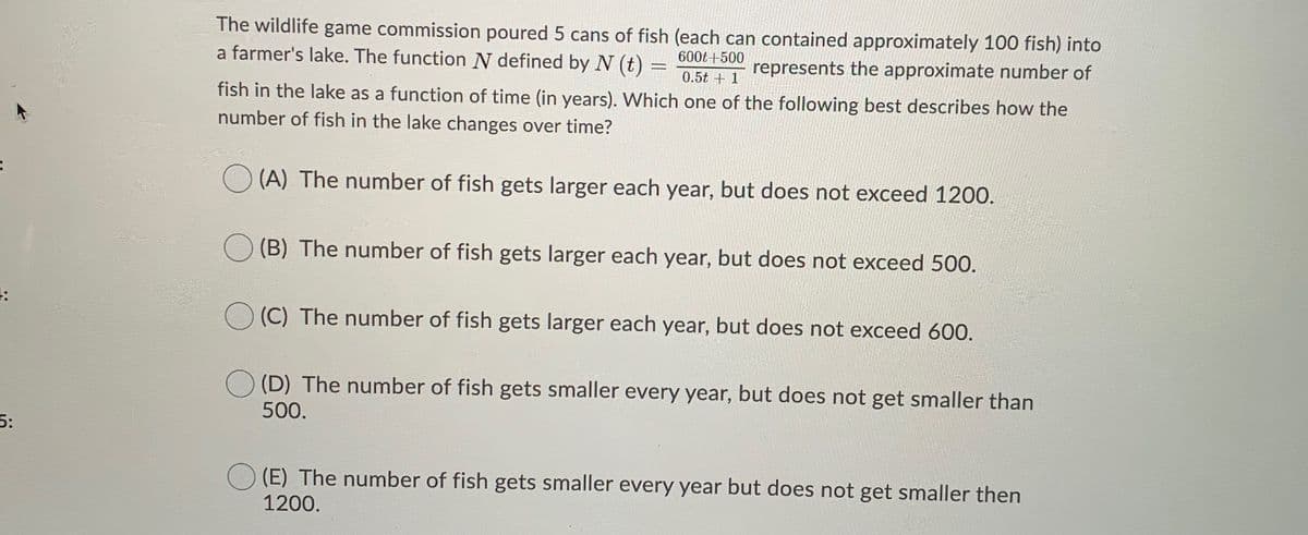 The wildlife game commission poured 5 cans of fish (each can contained approximately 100 fish) into
a farmer's lake. The function N defined by N (t)
600t +500
represents the approximate number of
0.5t + 1
fish in the lake as a function of time (in years). Which one of the following best describes how the
number of fish in the lake changes over time?
O (A) The number of fish gets larger each year, but does not exceed 1200.
(B) The number of fish gets larger each year, but does not exceed 500.
(C) The number of fish gets larger each year, but does not exceed 600.
(D) The number of fish gets smaller every year, but does not get smaller than
500.
5:
(E) The number of fish gets smaller every year but does not get smaller then
1200.
