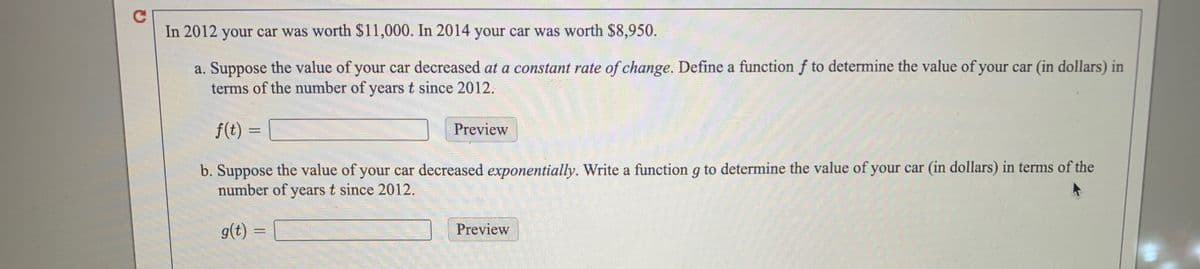 In 2012 your car was worth $11,000. In 2014 your car was worth $8,950.
a. Suppose the value of your car decreased at a constant rate of change. Define a function f to determine the value of your car (in dollars) in
terms of the number of years t since 2012.
f(t) =
Preview
b. Suppose the value of your car decreased exponentially. Write a function g to determine the value of your car (in dollars) in terms of the
number of years t since 2012.
g(t)
Preview
