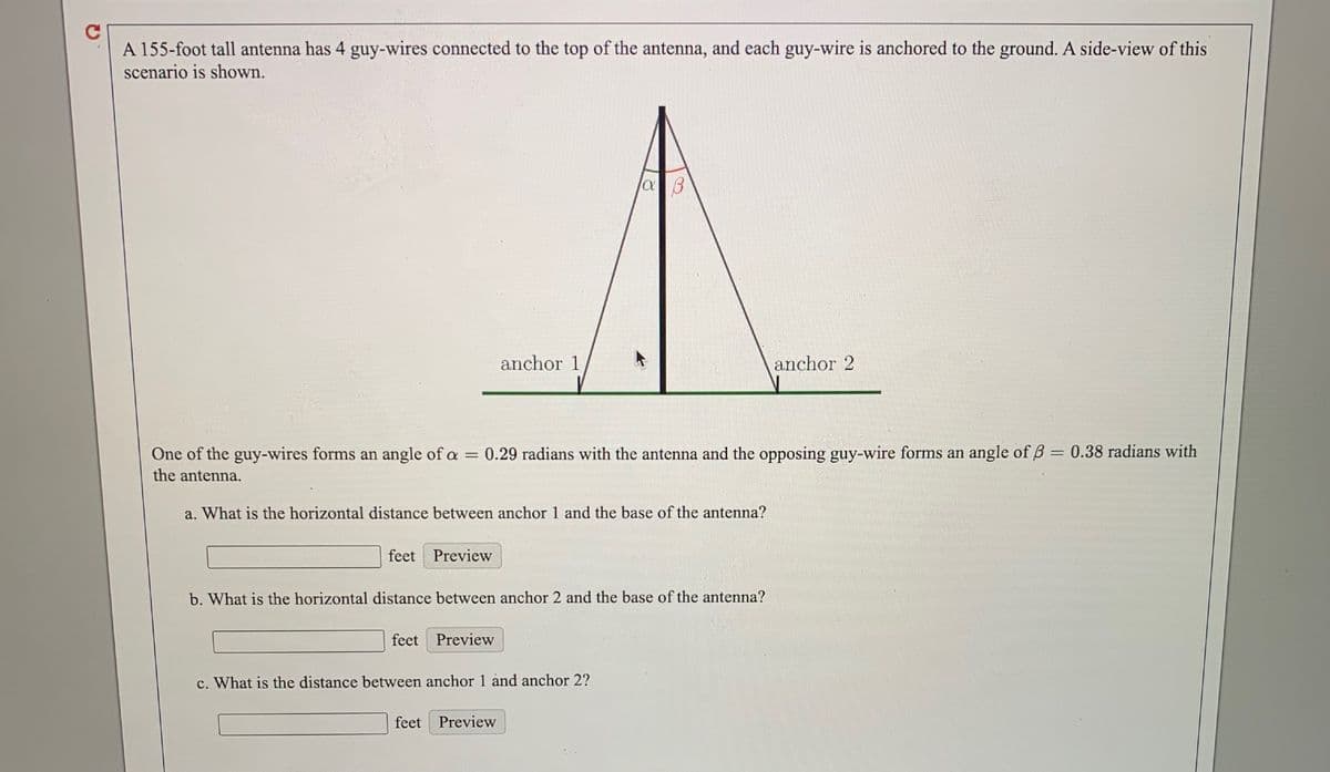 A 155-foot tall antenna has 4 guy-wires connected to the top of the antenna, and each guy-wire is anchored to the ground. A side-view of this
scenario is shown.
anchor 1
anchor 2
One of the guy-wires forms an angle of a = 0.29 radians with the antenna and the opposing guy-wire forms an angle of B = 0.38 radians with
the antenna.
a. What is the horizontal distance between anchor 1 and the base of the antenna?
feet Preview
b. What is the horizontal distance between anchor 2 and the base of the antenna?
feet Preview
c. What is the distance between anchor 1 and anchor 2?
feet
Preview
