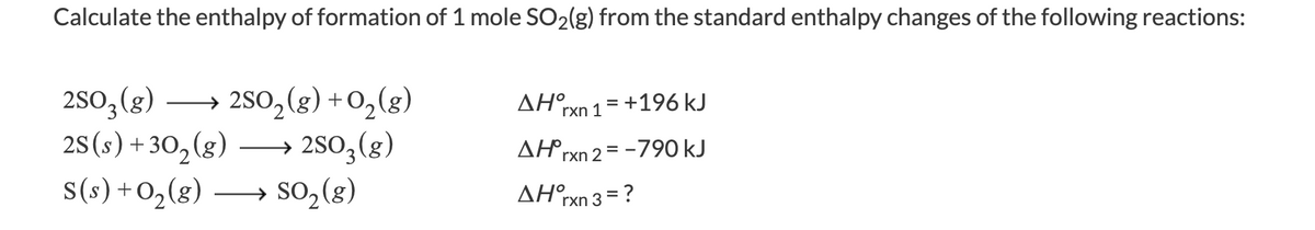 Calculate the enthalpy of formation of 1 mole SO2(g) from the standard enthalpy changes of the following reactions:
2SO3(g)
2s(s) +30,(g)
s(s)+O,(g)
→ 2SO,(g) +0,(g)
→ 2SO3(g)
→ SO, (g)
AH°rxn 1= +196 kJ
AHrxn 2 = -790 kJ
AH°rxn 3 = ?
