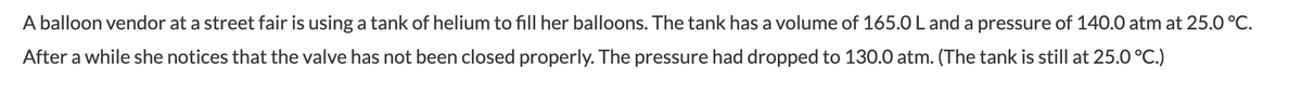 A balloon vendor at a street fair is using a tank of helium to fill her balloons. The tank has a volume of 165.0L and a pressure of 140.0 atm at 25.0 °C.
After a while she notices that the valve has not been closed properly. The pressure had dropped to 130.0 atm. (The tank is still at 25.0 °C.)
