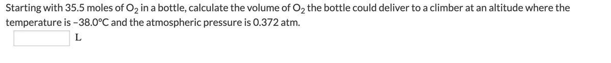 Starting with 35.5 moles of O2 in a bottle, calculate the volume of O2 the bottle could deliver to a climber at an altitude where the
temperature is -38.0°C and the atmospheric pressure is 0.372 atm.
