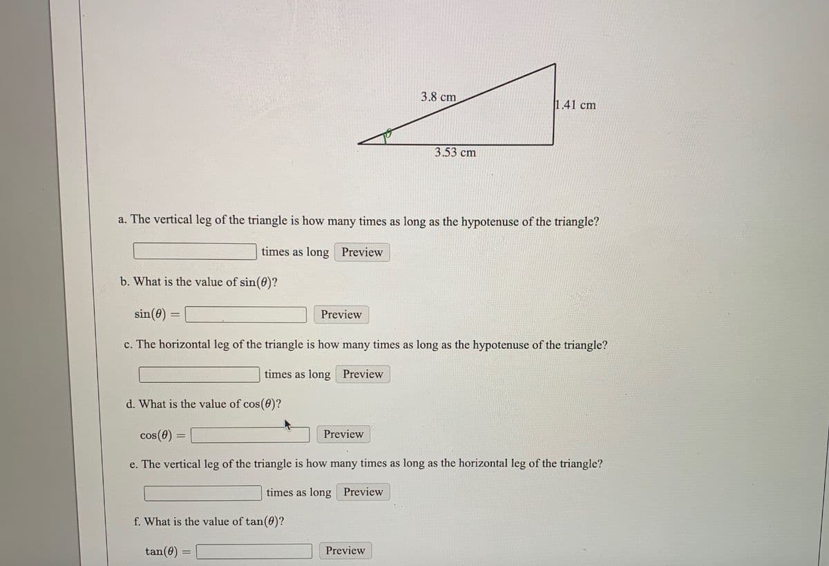 3.8 cm
1.41 cm
3.53 cm
a. The vertical leg of the triangle is how many times as long as the hypotenuse of the triangle?
times as long Preview
b. What is the value of sin(0)?
sin(0) =
Preview
c. The horizontal leg of the triangle is how many times as long as the hypotenuse of the triangle?
times as long Preview
d. What is the value of cos (0)?
cos(0) =
Preview
e. The vertical leg of the triangle is how many times as long as the horizontal leg of the triangle?
times as long Preview
f. What is the value of tan(0)?
tan(0) :
Preview
