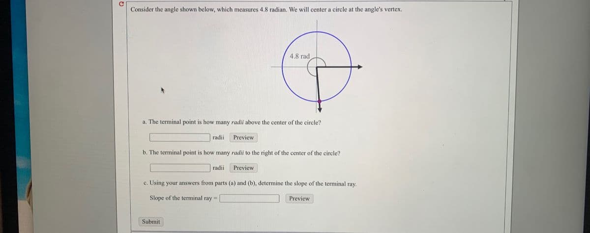 Consider the angle shown below, which measures 4.8 radian. We will center a circle at the angle's vertex.
4.8 rad
a. The terminal point is how many radii above the center of the circle?
radii
Preview
b. The terminal point is how many radii to the right of the center of the circle?
radii
Preview
c. Using your answers from parts (a) and (b), determine the slope of the terminal ray.
Slope of the terminal ray
Preview
%3D
Submit
