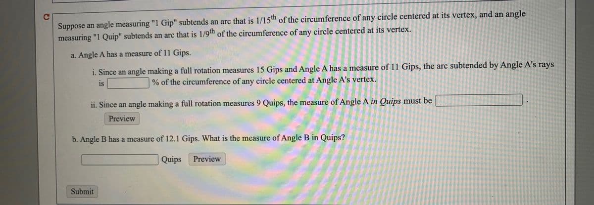 C
Suppose an angle measuring "1 Gip" subtends an arc that is 1/15th of the circumference of any circle centered at its vertex, and an angle
measuring "1 Quip" subtends an arc that is 1/9™ of the circumference of any circle centered at its vertex.
a. Angle A has a measure of 11 Gips.
i. Since an angle making a full rotation measures 15 Gips and Angle A has a measure of 11 Gips, the arc subtended by Angle A's rays
is
% of the circumference of any circle centered at Angle A's vertex.
ii. Since an angle making a full rotation measures 9 Quips, the measure of Angle A in Quips must be
Preview
b. Angle B has a measure of 12.1 Gips. What is the measure of Angle B in Quips?
Quips
Preview
Submit
